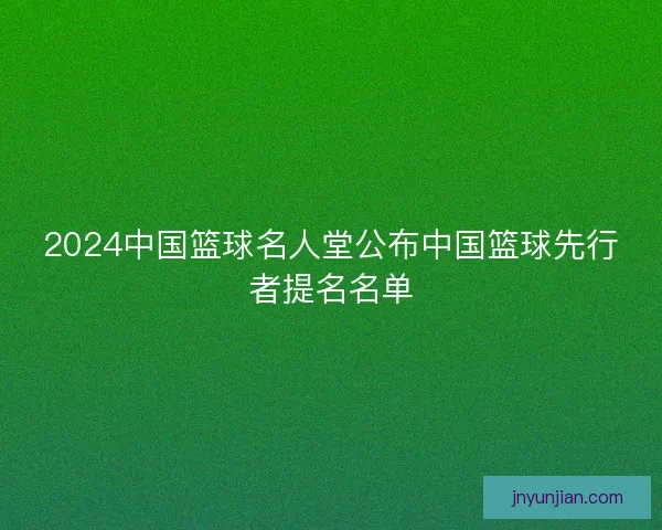 2024中国篮球名人堂公布中国篮球先行者提名名单